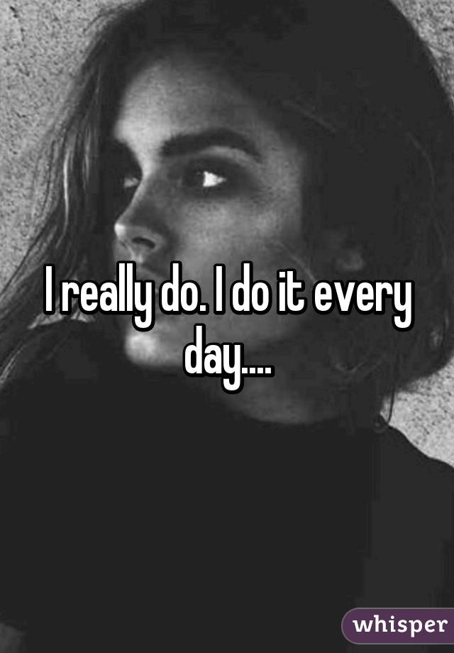 I really do. I do it every day....