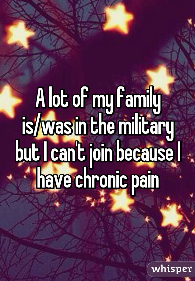 A lot of my family is/was in the military but I can't join because I have chronic pain