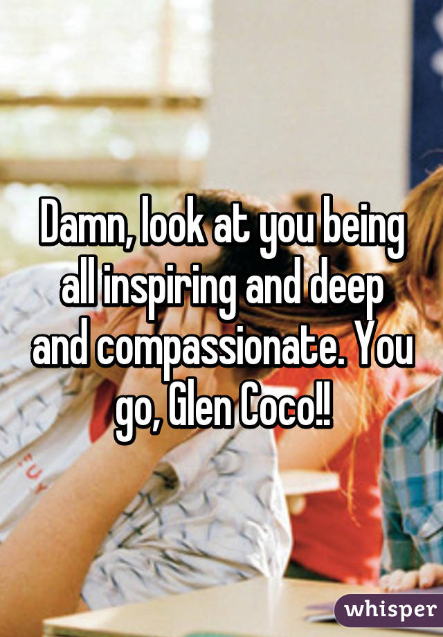 Damn, look at you being all inspiring and deep and compassionate. You go, Glen Coco!!