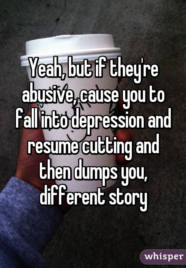 Yeah, but if they're abusive, cause you to fall into depression and resume cutting and then dumps you, different story