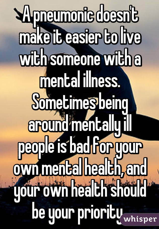 A pneumonic doesn't make it easier to live with someone with a mental illness. Sometimes being around mentally ill people is bad for your own mental health, and your own health should be your priority. 