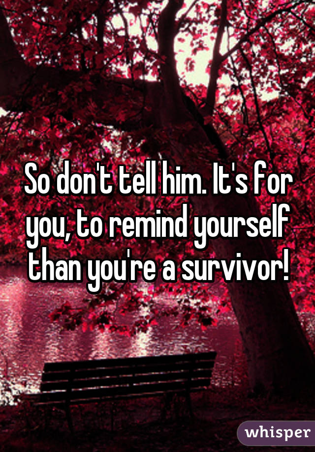 So don't tell him. It's for you, to remind yourself than you're a survivor!