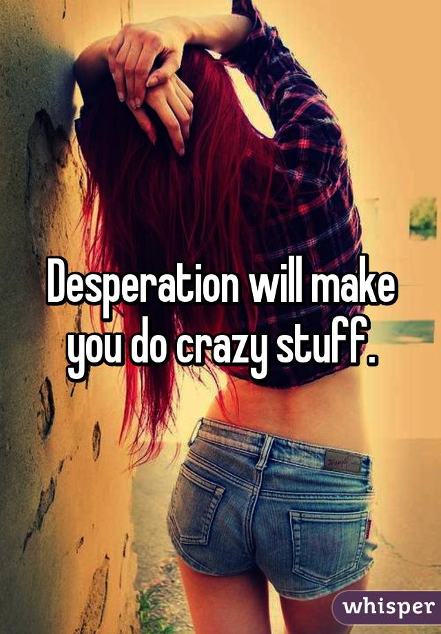 Desperation will make you do crazy stuff.