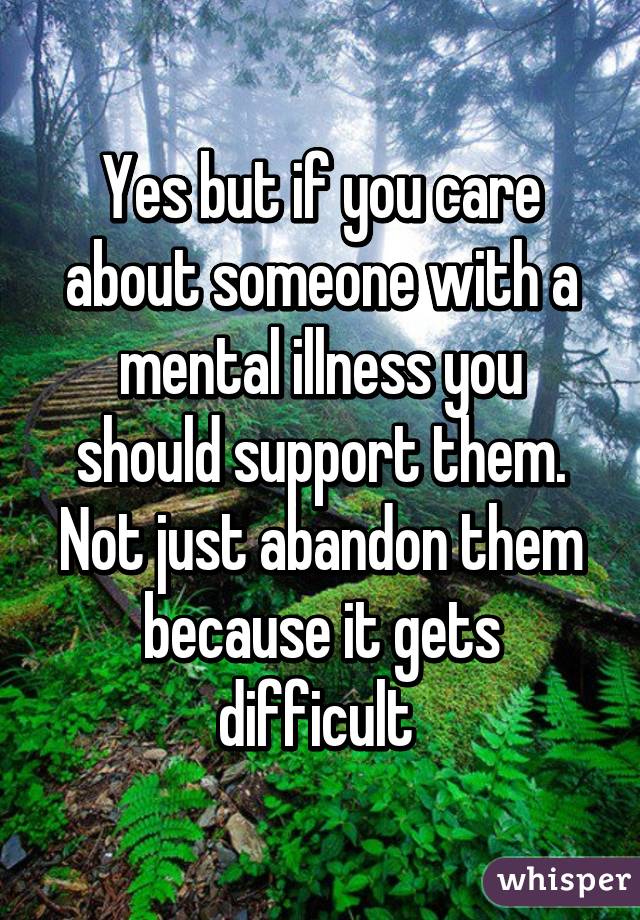 Yes but if you care about someone with a mental illness you should support them. Not just abandon them because it gets difficult 