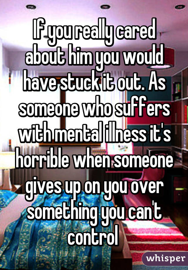 If you really cared about him you would have stuck it out. As someone who suffers with mental illness it's horrible when someone gives up on you over something you can't control 