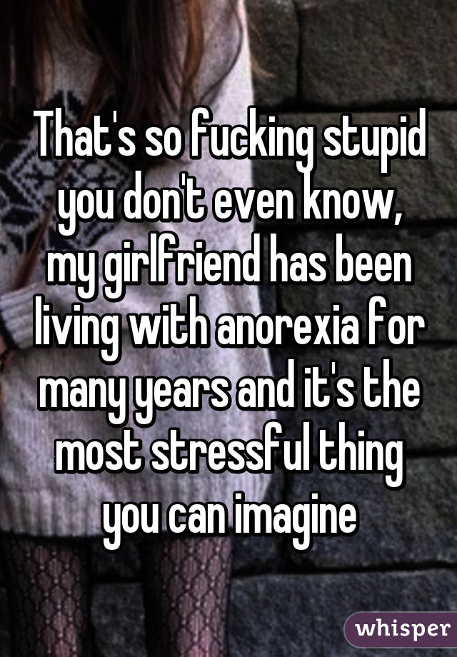 That's so fucking stupid you don't even know, my girlfriend has been living with anorexia for many years and it's the most stressful thing you can imagine