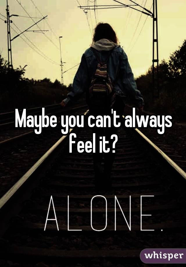 Maybe you can't always feel it?