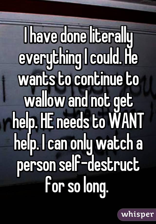 I have done literally everything I could. He wants to continue to wallow and not get help. HE needs to WANT help. I can only watch a person self-destruct for so long. 