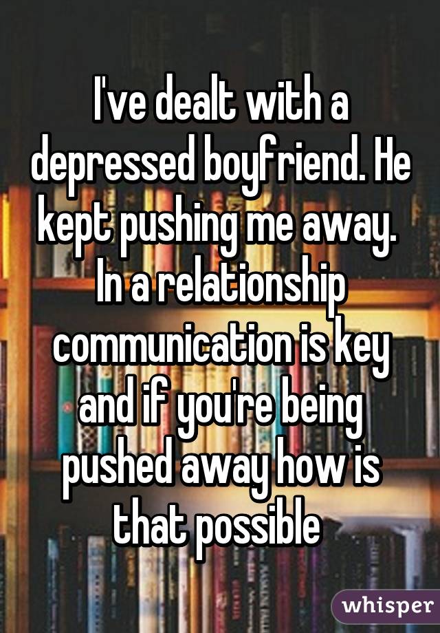 I've dealt with a depressed boyfriend. He kept pushing me away.  In a relationship communication is key and if you're being pushed away how is that possible 