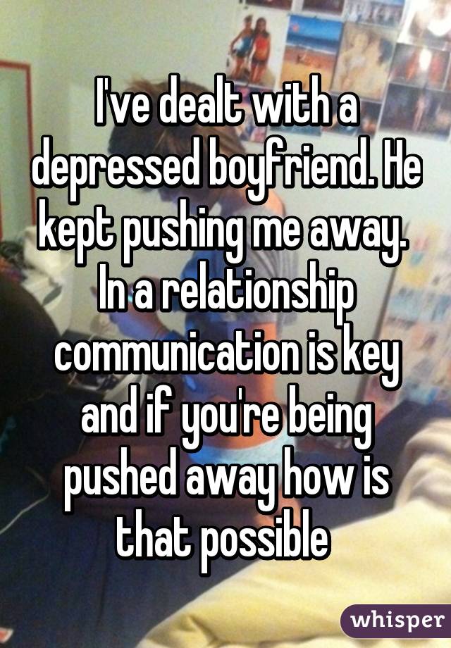 I've dealt with a depressed boyfriend. He kept pushing me away.  In a relationship communication is key and if you're being pushed away how is that possible 