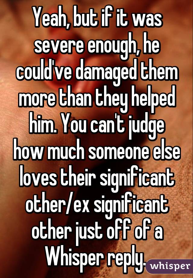 Yeah, but if it was severe enough, he could've damaged them more than they helped him. You can't judge how much someone else loves their significant other/ex significant other just off of a Whisper reply. 