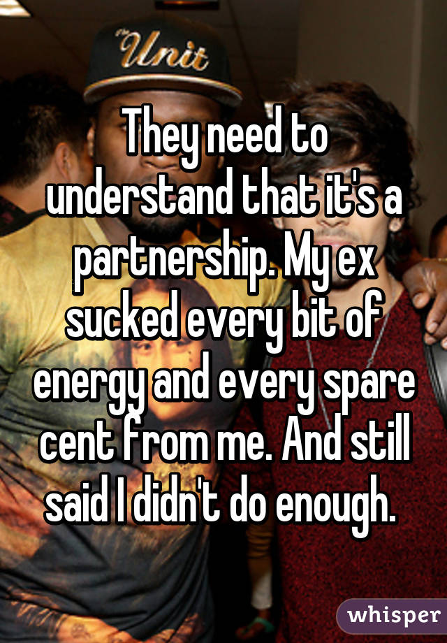 They need to understand that it's a partnership. My ex sucked every bit of energy and every spare cent from me. And still said I didn't do enough. 