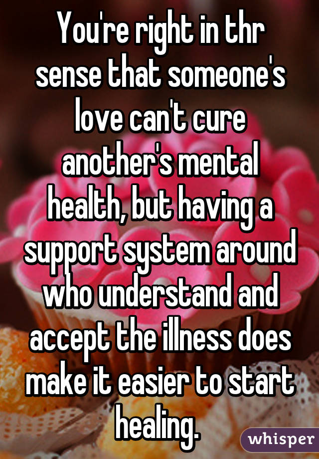 You're right in thr sense that someone's love can't cure another's mental health, but having a support system around who understand and accept the illness does make it easier to start healing. 