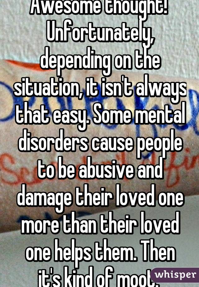 Awesome thought! 
Unfortunately, depending on the situation, it isn't always that easy. Some mental disorders cause people to be abusive and damage their loved one more than their loved one helps them. Then it's kind of moot. 