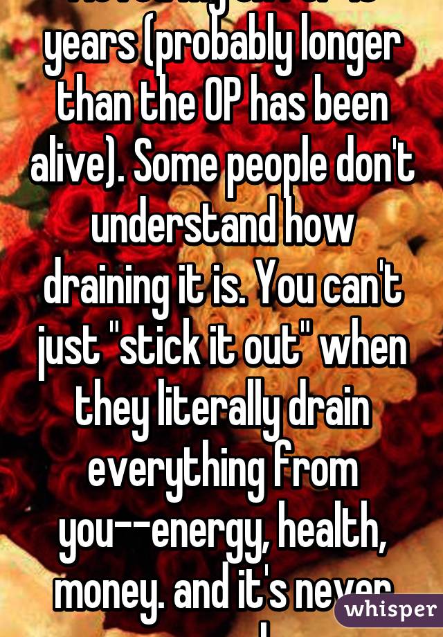 I loved my ex for 16 years (probably longer than the OP has been alive). Some people don't understand how draining it is. You can't just "stick it out" when they literally drain everything from you--energy, health, money. and it's never enough