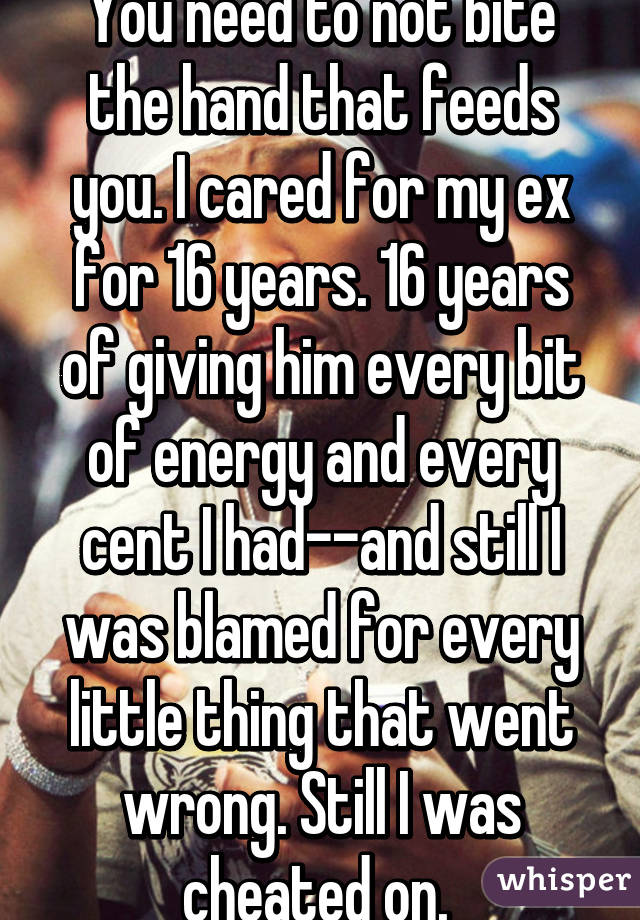 You need to not bite the hand that feeds you. I cared for my ex for 16 years. 16 years of giving him every bit of energy and every cent I had--and still I was blamed for every little thing that went wrong. Still I was cheated on. 