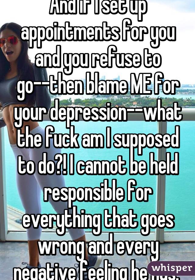 And if I set up appointments for you and you refuse to go--then blame ME for your depression--what the fuck am I supposed to do?! I cannot be held responsible for everything that goes wrong and every negative feeling he has. 