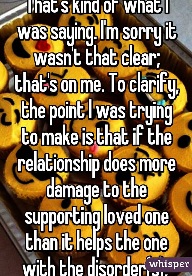 That's kind of what I was saying. I'm sorry it wasn't that clear; that's on me. To clarify, the point I was trying to make is that if the relationship does more damage to the supporting loved one than it helps the one with the disorder(s), 