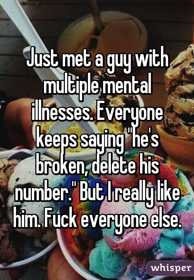 Just met a guy with multiple mental illnesses. Everyone keeps saying "he's broken, delete his number." But I really like him. Fuck everyone else.