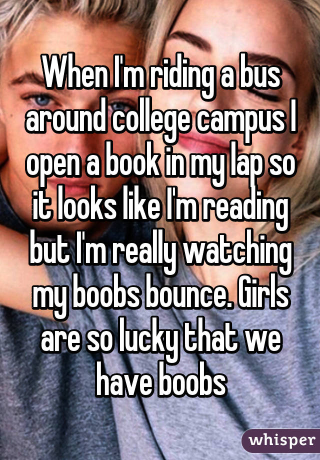 When I'm riding a bus around college campus I open a book in my lap so it looks like I'm reading but I'm really watching my boobs bounce. Girls are so lucky that we have boobs