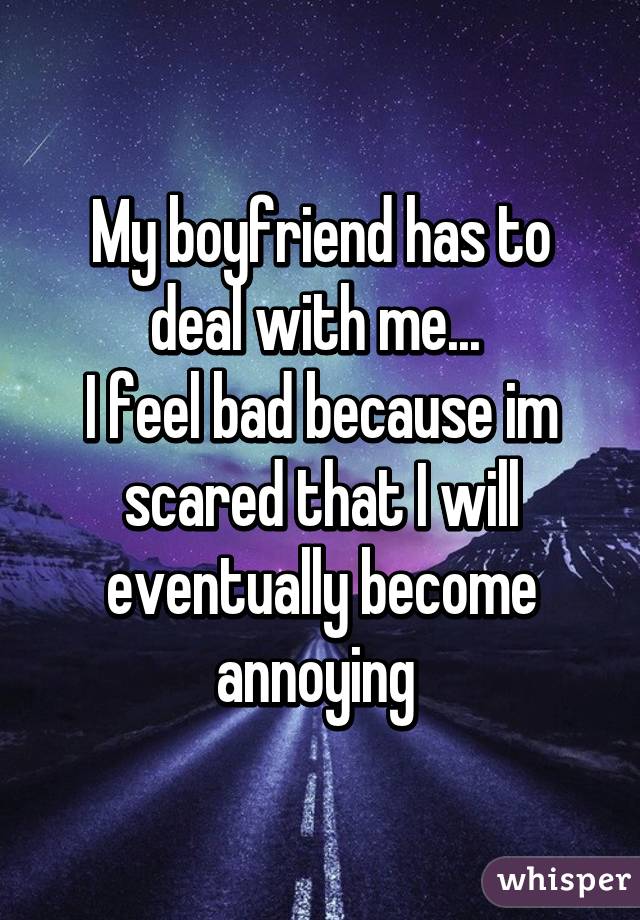 My boyfriend has to deal with me... 
I feel bad because im scared that I will eventually become annoying 