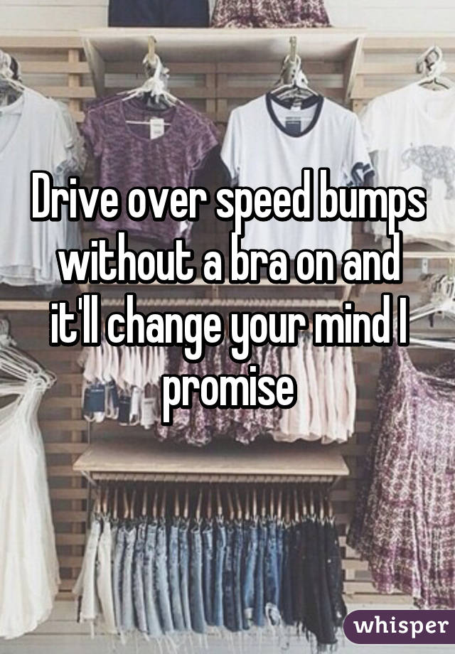 Drive over speed bumps without a bra on and it'll change your mind I promise

