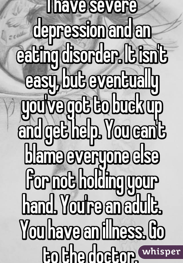 I have severe depression and an eating disorder. It isn't easy, but eventually you've got to buck up and get help. You can't blame everyone else for not holding your hand. You're an adult. You have an illness. Go to the doctor. 