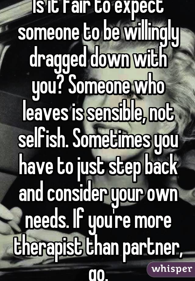 Is it fair to expect someone to be willingly dragged down with you? Someone who leaves is sensible, not selfish. Sometimes you have to just step back and consider your own needs. If you're more therapist than partner, go.