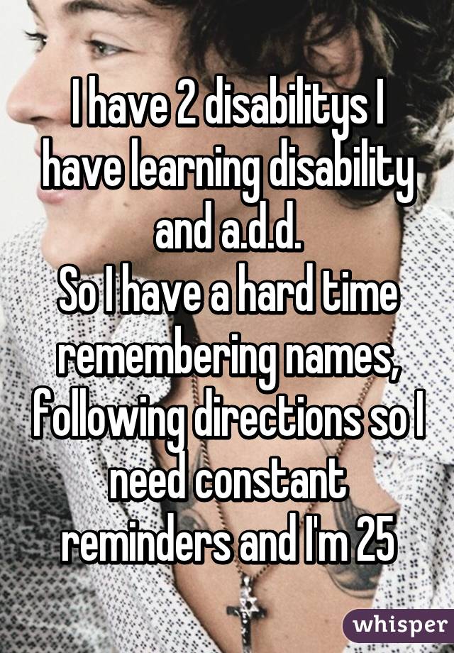 I have 2 disabilitys I have learning disability and a.d.d.
So I have a hard time remembering names, following directions so I need constant reminders and I'm 25