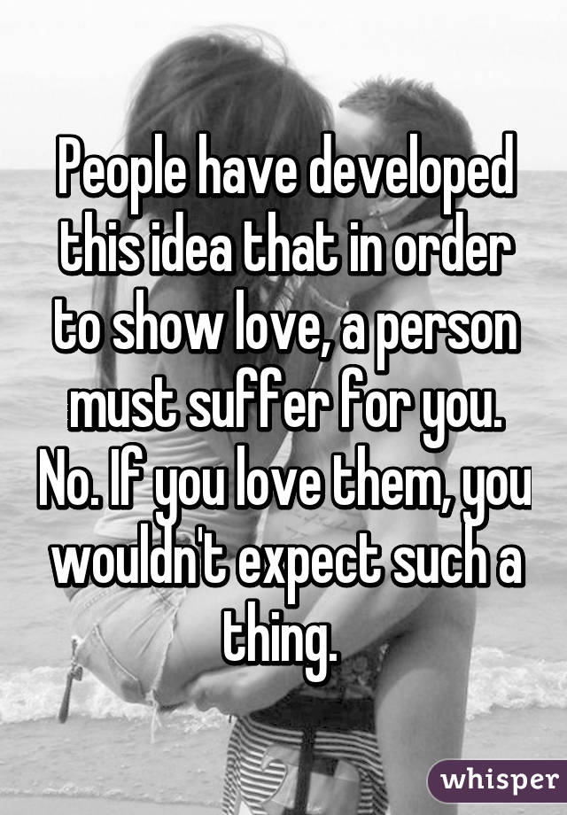 People have developed this idea that in order to show love, a person must suffer for you. No. If you love them, you wouldn't expect such a thing. 