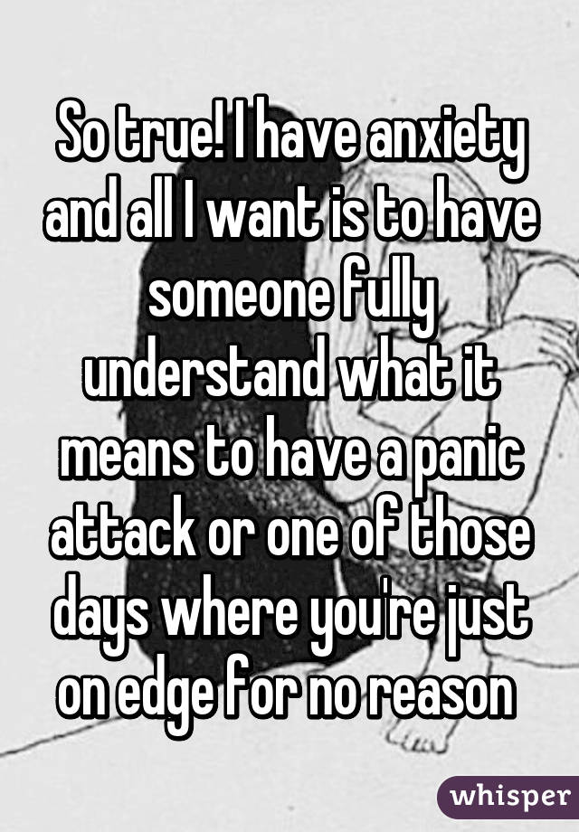 So true! I have anxiety and all I want is to have someone fully understand what it means to have a panic attack or one of those days where you're just on edge for no reason 