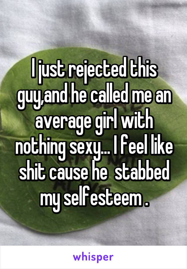 I just rejected this guy,and he called me an average girl with nothing sexy... I feel like shit cause he  stabbed my selfesteem .