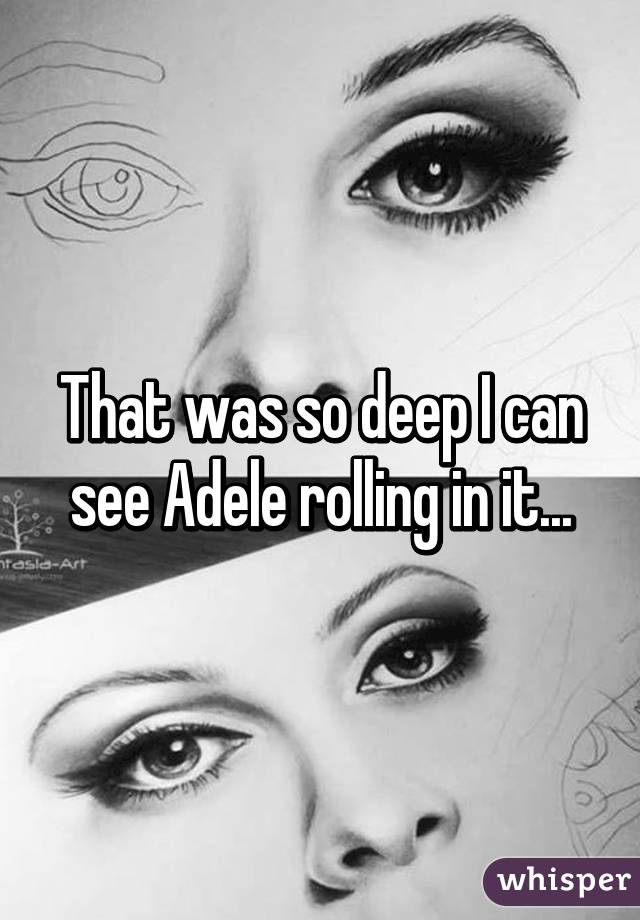 That was so deep I can see Adele rolling in it...