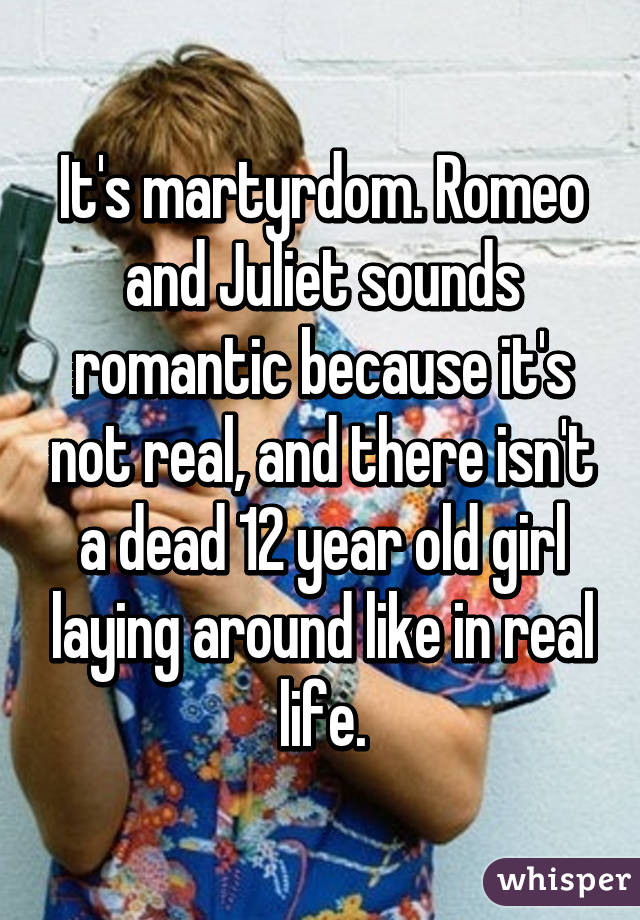 It's martyrdom. Romeo and Juliet sounds romantic because it's not real, and there isn't a dead 12 year old girl laying around like in real life.