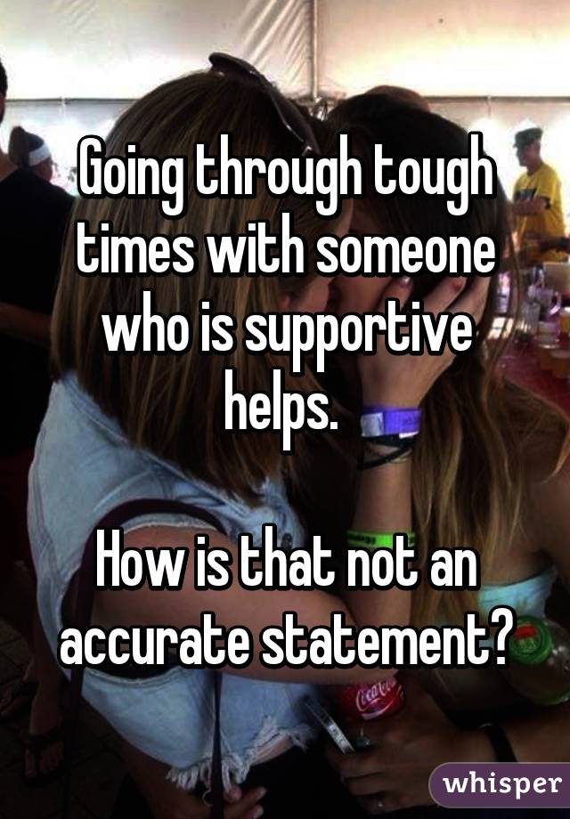 Going through tough times with someone who is supportive helps. 

How is that not an accurate statement?