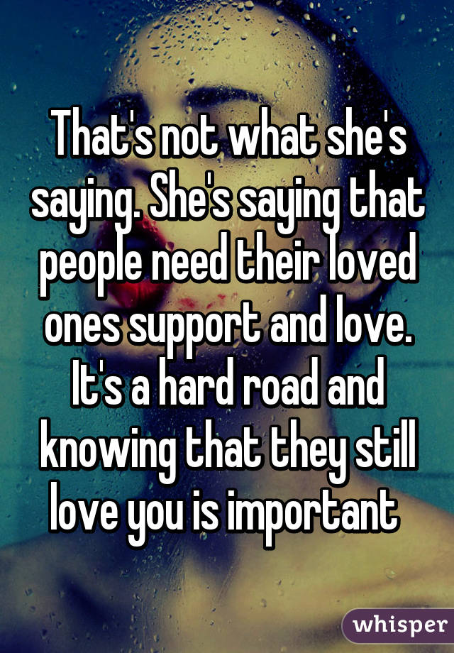 That's not what she's saying. She's saying that people need their loved ones support and love. It's a hard road and knowing that they still love you is important 