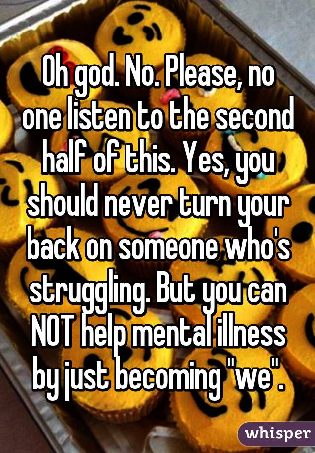 Oh god. No. Please, no one listen to the second half of this. Yes, you should never turn your back on someone who's struggling. But you can NOT help mental illness by just becoming "we".