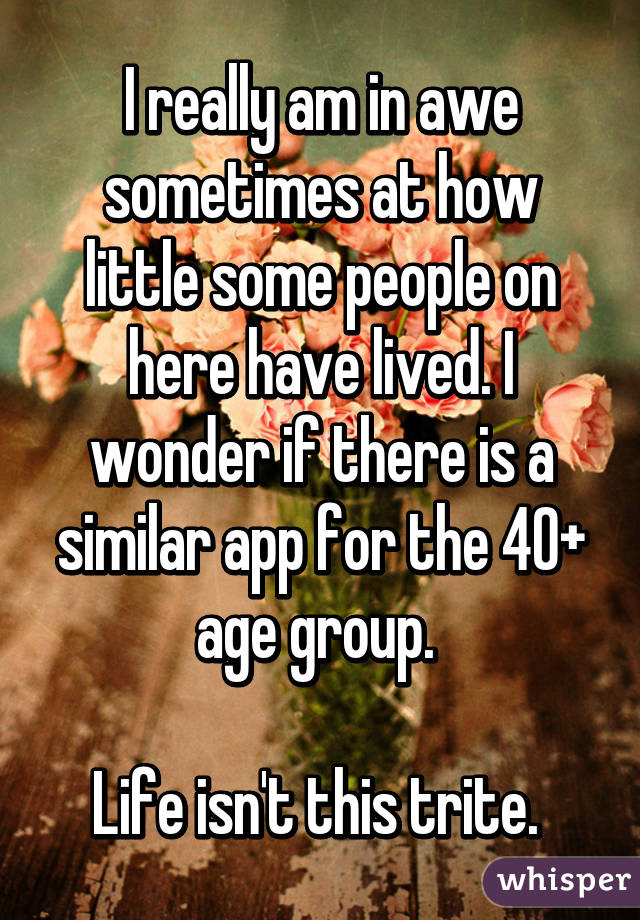 I really am in awe sometimes at how little some people on here have lived. I wonder if there is a similar app for the 40+ age group. 

Life isn't this trite. 