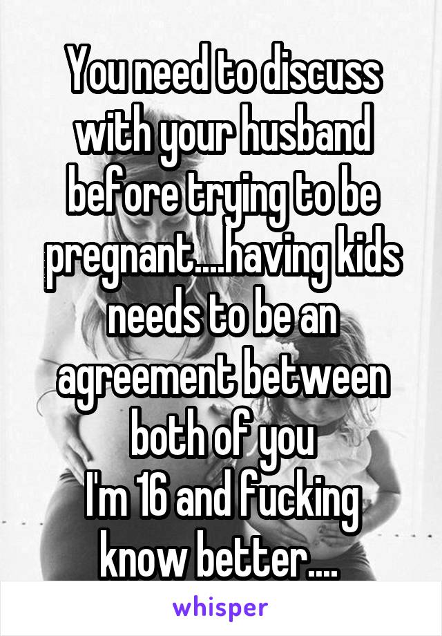 You need to discuss with your husband before trying to be pregnant....having kids needs to be an agreement between both of you
I'm 16 and fucking know better.... 
