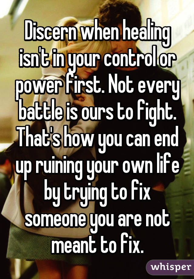 Discern when healing isn't in your control or power first. Not every battle is ours to fight. That's how you can end up ruining your own life by trying to fix someone you are not meant to fix.