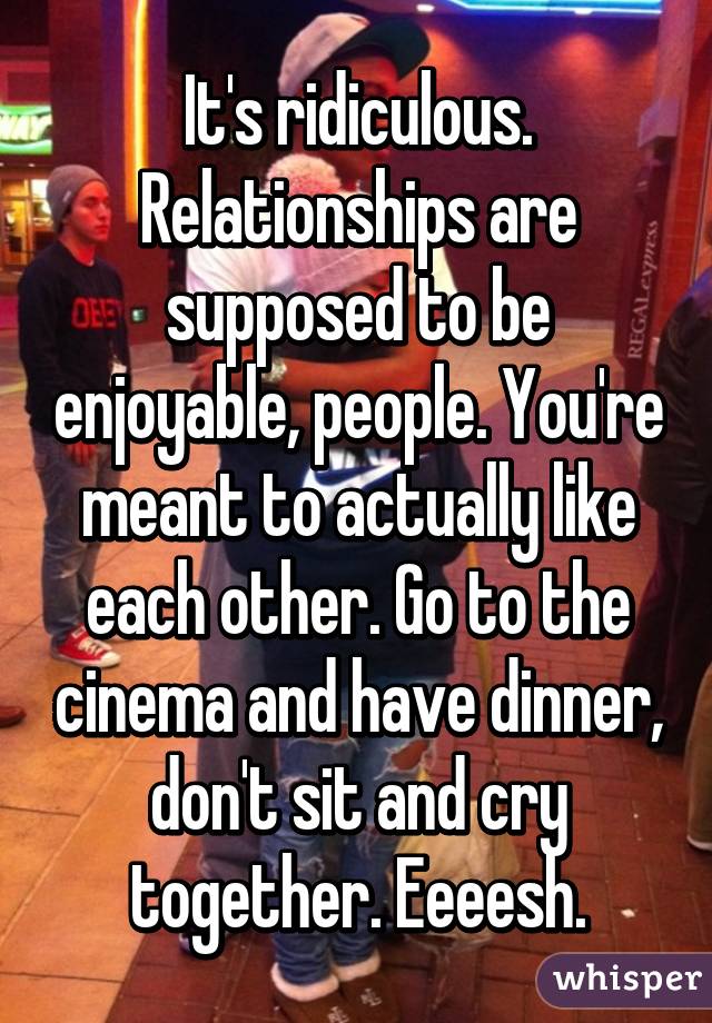 It's ridiculous. Relationships are supposed to be enjoyable, people. You're meant to actually like each other. Go to the cinema and have dinner, don't sit and cry together. Eeeesh.