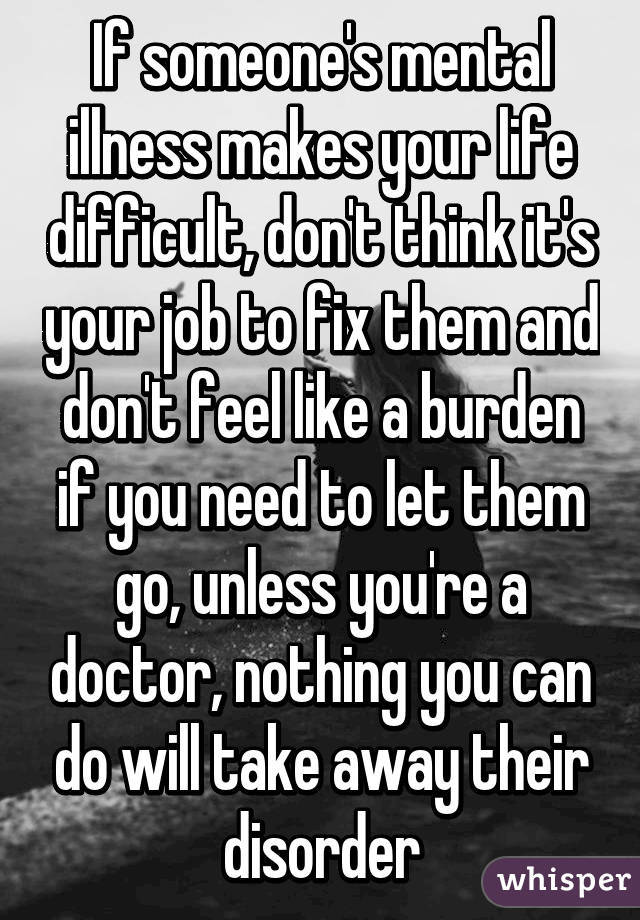 If someone's mental illness makes your life difficult, don't think it's your job to fix them and don't feel like a burden if you need to let them go, unless you're a doctor, nothing you can do will take away their disorder