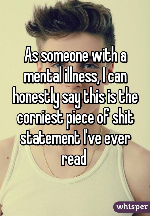 As someone with a mental illness, I can honestly say this is the corniest piece of shit statement I've ever read 