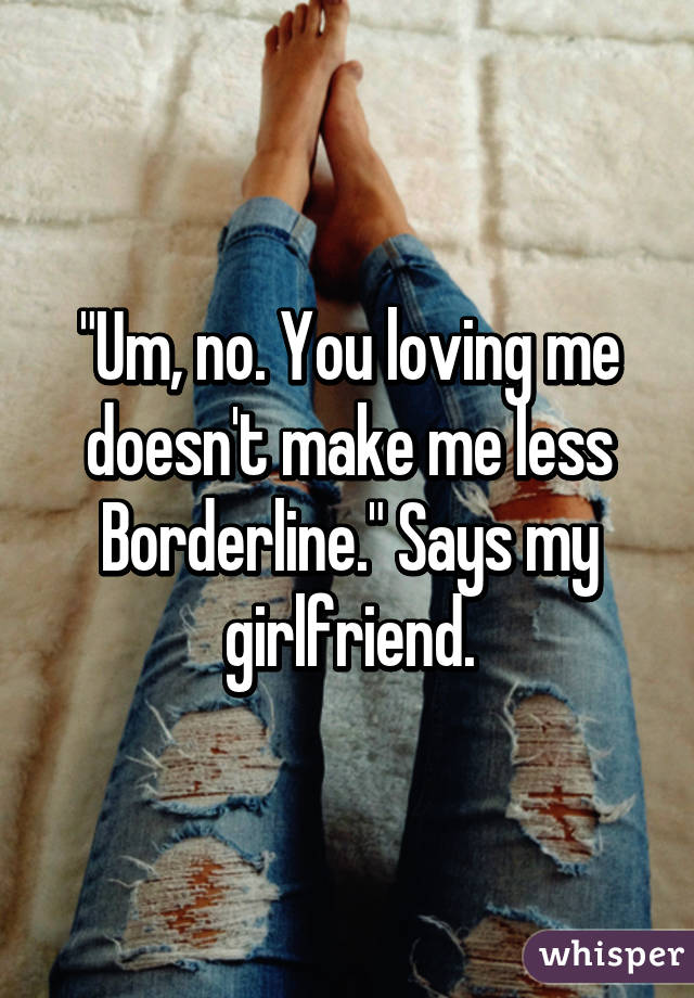 "Um, no. You loving me doesn't make me less Borderline." Says my girlfriend.