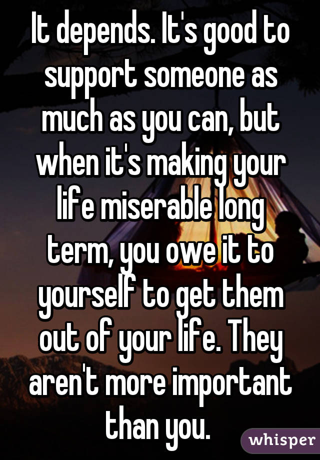 It depends. It's good to support someone as much as you can, but when it's making your life miserable long term, you owe it to yourself to get them out of your life. They aren't more important than you. 