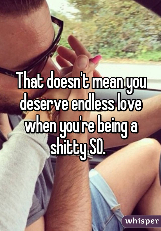 That doesn't mean you deserve endless love when you're being a shitty SO.  