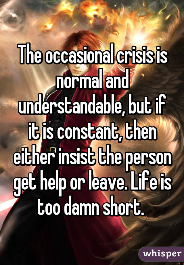 The occasional crisis is normal and understandable, but if it is constant, then either insist the person get help or leave. Life is too damn short. 