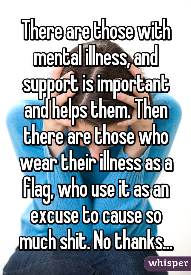 There are those with mental illness, and support is important and helps them. Then there are those who wear their illness as a flag, who use it as an excuse to cause so much shit. No thanks...