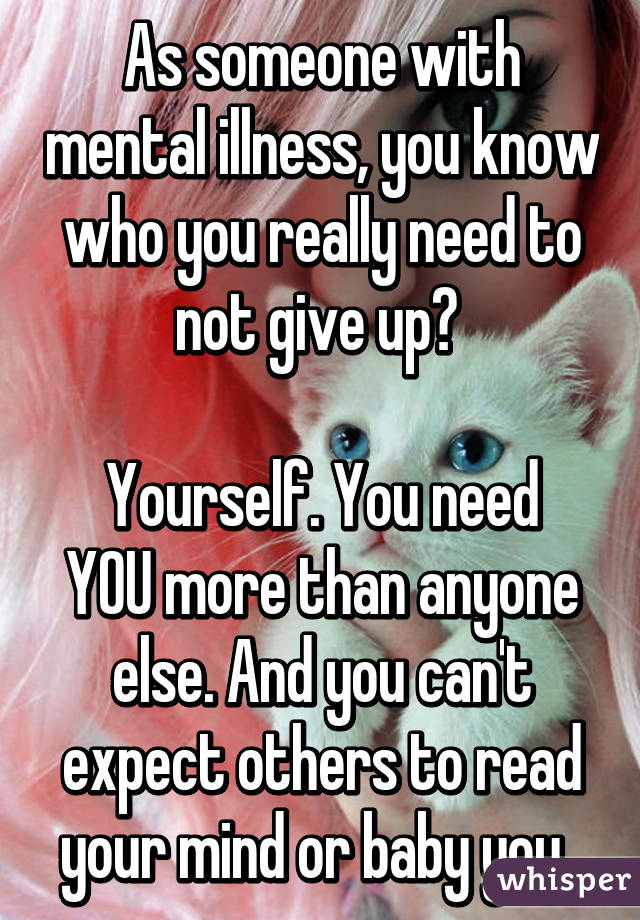 As someone with mental illness, you know who you really need to not give up? 

Yourself. You need YOU more than anyone else. And you can't expect others to read your mind or baby you. 