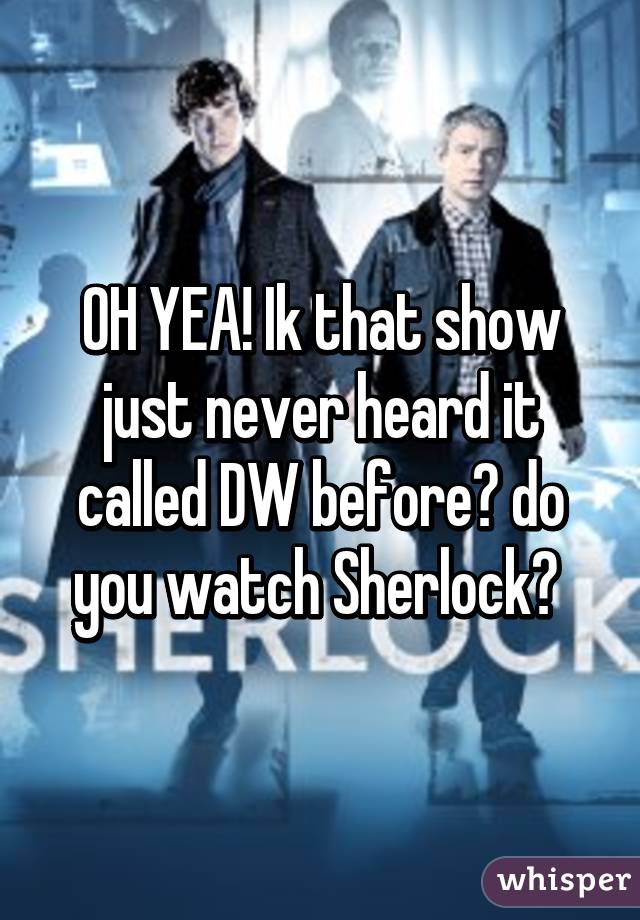 OH YEA! Ik that show just never heard it called DW before😂 do you watch Sherlock? 